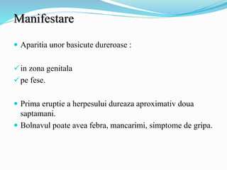 Manifestare
 Aparitia unor basicute dureroase :
in zona genitala
pe fese.
 Prima eruptie a herpesului dureaza aproximativ doua
saptamani.
 Bolnavul poate avea febra, mancarimi, simptome de gripa.
 