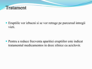 Tratament
 Eruptiile vor izbucni si se vor retrage pe parcursul intregii
vieti.
 Pentru a reduce frecventa aparitiei eruptiilor este indicat
tratamentul medicamentos in doze zilnice cu aciclovir.
 