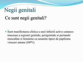 Negii genitali
Ce sunt negii genitali?
 Sunt manifestarea clinica a unei infectii active cutaneo-
mucoase a regiunii genitale, perigenitale si perianale
masculine si feminine cu anumite tipuri de papiloma
virusuri umane (HPV).
 
