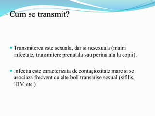 Cum se transmit?
 Transmiterea este sexuala, dar si nesexuala (maini
infectate, transmitere prenatala sau perinatala la copii).
 Infectia este caracterizata de contagiozitate mare si se
asociaza frecvent cu alte boli transmise sexual (sifilis,
HIV, etc.)
 