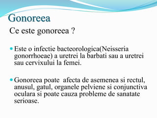 Gonoreea
Ce este gonoreea ?
Este o infectie bacteorologica(Neisseria
gonorrhoeae) a uretrei la barbati sau a uretrei
sau cervixului la femei.
Gonoreea poate afecta de asemenea si rectul,
anusul, gatul, organele pelviene si conjunctiva
oculara si poate cauza probleme de sanatate
serioase.
 