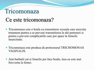 Tricomonaza
Ce este tricomonaza?
 Tricomonaza este o boala cu transmitere sexuala care necesita
tratament pentru a se preveni transmiterea la alti parteneri si
pentru a preveni complicatiile care pot apare la femeile
insarcinate.
 Tricomonaza este produsa de protozoarul TRICHOMONAS
VAGINALIS.
 Atat barbatii cat si femeile pot face boala, insa ea este mai
frecventa la femei.
 