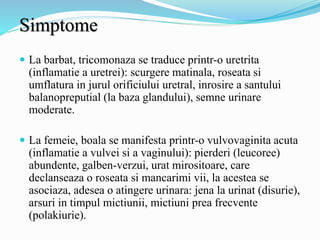 Simptome
 La barbat, tricomonaza se traduce printr-o uretrita
(inflamatie a uretrei): scurgere matinala, roseata si
umflatura in jurul orificiului uretral, inrosire a santului
balanopreputial (la baza glandului), semne urinare
moderate.
 La femeie, boala se manifesta printr-o vulvovaginita acuta
(inflamatie a vulvei si a vaginului): pierderi (leucoree)
abundente, galben-verzui, urat mirositoare, care
declanseaza o roseata si mancarimi vii, la acestea se
asociaza, adesea o atingere urinara: jena la urinat (disurie),
arsuri in timpul mictiunii, mictiuni prea frecvente
(polakiurie).
 
