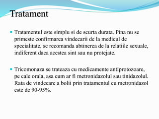 Tratament
 Tratamentul este simplu si de scurta durata. Pina nu se
primeste confirmarea vindecarii de la medicul de
specialitate, se recomanda abtinerea de la relatiile sexuale,
indiferent daca acestea sint sau nu protejate.
 Tricomonaza se trateaza cu medicamente antiprotozoare,
pe cale orala, asa cum ar fi metronidazolul sau tinidazolul.
Rata de vindecare a bolii prin tratamentul cu metronidazol
este de 90-95%.
 
