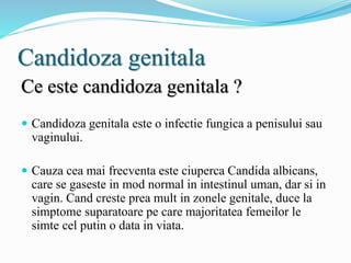 Candidoza genitala
Ce este candidoza genitala ?
 Candidoza genitala este o infectie fungica a penisului sau
vaginului.
 Cauza cea mai frecventa este ciuperca Candida albicans,
care se gaseste in mod normal in intestinul uman, dar si in
vagin. Cand creste prea mult in zonele genitale, duce la
simptome suparatoare pe care majoritatea femeilor le
simte cel putin o data in viata.
 