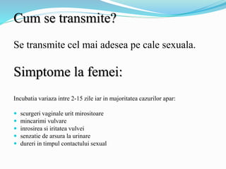 Cum se transmite?
Se transmite cel mai adesea pe cale sexuala.
Simptome la femei:
Incubatia variaza intre 2-15 zile iar in majoritatea cazurilor apar:
 scurgeri vaginale urit mirositoare
 mincarimi vulvare
 inrosirea si iritatea vulvei
 senzatie de arsura la urinare
 dureri in timpul contactului sexual
 