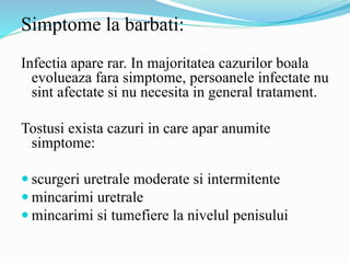 Simptome la barbati:
Infectia apare rar. In majoritatea cazurilor boala
evolueaza fara simptome, persoanele infectate nu
sint afectate si nu necesita in general tratament.
Tostusi exista cazuri in care apar anumite
simptome:
 scurgeri uretrale moderate si intermitente
 mincarimi uretrale
 mincarimi si tumefiere la nivelul penisului
 