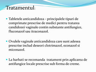 Tratamentul:
 Tabletele anticandidoza - principalele tipuri de
comprimate prescrise de medici pentru tratarea
candidozei vaginale contin substante antifungice,
fluconazol sau itraconazol.
 Ovulele vaginale anticandidoza care sunt adesea
prescrise includ deseori clotrimazol, econazol si
miconazol.
 La barbati se recomanda tratament prin aplicarea de
antifungice locale prescrise sub forma de creme.
 