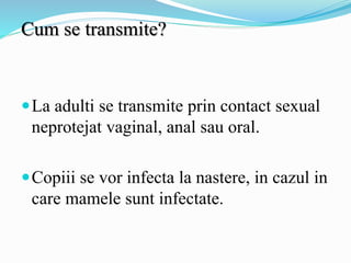 Cum se transmite?
La adulti se transmite prin contact sexual
neprotejat vaginal, anal sau oral.
Copiii se vor infecta la nastere, in cazul in
care mamele sunt infectate.
 