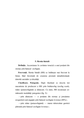 5. Hernia hiatală
Definiţie. Ascensiunea în cavitatea toracică a unei porţiuni din
stomac prin hiatusul esofagian.
Frecvenţă. Hernia hiatală (HH) se întâlneşte mai frecvent la
femei, fiind favorizată de creşterea presiunii iutraabdomiuale
datorită sarcinilor şi obezităţii.
Clasificare. Patogenie. După Akerlund se descriu trei
mecanisme de producere a HH: prin brahiesofag (esofag scurt),
rulare (paraesofagiană) şi alunecare. Ca atare, HH recunoaşte ur-
mătoarele modalităţi patogenice (fig. 5) :
—prin alunecare — o porţiune din stomac şi joncţiunea
esogastrică sunt angajate prin hiatusul esofagian în torace (80%) ;
—prin rulare (paraesofagiană) — marea tuberozitate gastrică
pătrunde prin hiatusul esofagian în torace ;
 