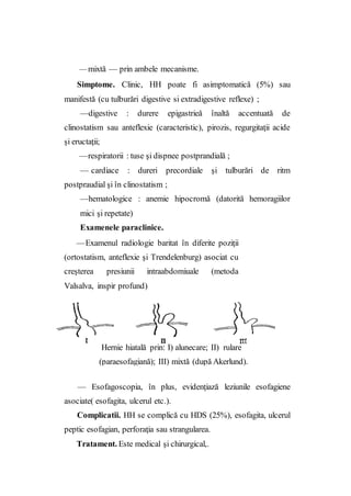 — mixtă — prin ambele mecanisme.
Simptome. Clinic, HH poate fi asimptomatică (5%) sau
manifestă (cu tulburări digestive si extradigestive reflexe) ;
—digestive : durere epigastrieă înaltă accentuată de
clinostatism sau anteflexie (caracteristic), pirozis, regurgitaţii acide
şi eructaţii;
—respiratorii : tuse şi dispnee postprandială ;
— cardiace : dureri precordiale şi tulburări de ritm
postpraudial şi în clinostatism ;
—hematologice : anemie hipocromă (datorită hemoragiilor
mici şi repetate)
Examenele paraclinice.
—Examenul radiologie baritat în diferite poziţii
(ortostatism, anteflexie şi Trendelenburg) asociat cu
creşterea presiunii intraabdomiuale (metoda
Valsalva, inspir profund)
— Esofagoscopia, în plus, evidenţiază leziunile esofagiene
asociate( esofagita, ulcerul etc.).
Complicatii. HH se complică cu HDS (25%), esofagita, ulcerul
peptic esofagian, perforaţia sau strangularea.
Tratament. Este medical şi chirurgical,.
Hernie hiatală prin: I) alunecare; II) rulare
(paraesofagiană); III) mixtă (după Akerlund).
 