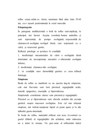 reflux creşte odată cu vârsta, maximum fiind atins între 55-65
ani, cu o uşoară predominenţă la sexul masculin.
Etiopatogenie
În patogenia multifactoriaiă a bolii de reflux sunt implicaţi, în
principal, trei factori. Aceştia constituie bariera antireflux şi
sunt reprezentaţi de pompa esofagiană, responsabilă de
clearance-ul esofagian, esofagul distal, care acţionează ca o
valvă, şi rezervorul gastric.
Refluxul patologic se produce în condiţiile:
1. insuficienţei mecanismelor de valvă a esofagului distal
determinat de incompetenţa mecanică a sfincterului esofagian
inferior;
2. insuficienţei clearance-ului esofagian;
3. în condiţiile unor dismotilităţi gastrice ce cresc refluxul
fiziologic.
Simptome
Boala de reflux se manifestă cu un spectru larg de simptome,
cele mai frecvente sunt însă pirozisul, regurgitaţiile acide,
durerile epigastrice, eructaţiile şi hipersialoreea.
Simptomele considerate clasice sunt pirozisul şi regurgitaţiile.
Pirozisul ca şi hipersialoreea sunt efectele acidului din secreţia
gastrică asupra mucoasei esofagiene. Este cel mai obişnuit
simptom, dar trebuie menţionat faptul că poate apare şi în alte
tulburări gastro-intestinale.
În boala de reflux, materialul refluxat este acru, în contrast cu
gustul (blând) al regurgitaţiilor din achalazie, unde mâncarea
nu a intrat în stomac. Un gust amar al refluxatului indică
 