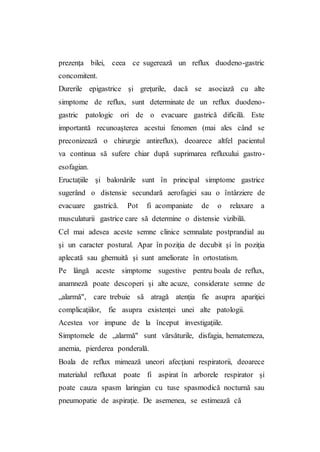 prezenţa bilei, ceea ce sugerează un reflux duodeno-gastric
concomitent.
Durerile epigastrice şi greţurile, dacă se asociază cu alte
simptome de reflux, sunt determinate de un reflux duodeno-
gastric patologic ori de o evacuare gastrică dificilă. Este
importantă recunoaşterea acestui fenomen (mai ales când se
preconizează o chirurgie antireflux), deoarece altfel pacientul
va continua să sufere chiar după suprimarea refluxului gastro-
esofagian.
Eructaţiile şi balonările sunt în principal simptome gastrice
sugerând o distensie secundară aerofagiei sau o întârziere de
evacuare gastrică. Pot fi acompaniate de o relaxare a
musculaturii gastrice care să determine o distensie vizibilă.
Cel mai adesea aceste semne clinice semnalate postprandial au
şi un caracter postural. Apar în poziţia de decubit şi în poziţia
aplecată sau ghemuită şi sunt ameliorate în ortostatism.
Pe lângă aceste simptome sugestive pentru boala de reflux,
anamneză poate descoperi şi alte acuze, considerate semne de
„alarmă", care trebuie să atragă atenţia fie asupra apariţiei
complicaţiilor, fie asupra existenţei unei alte patologii.
Acestea vor impune de la început investigaţiile.
Simptomele de „alarmă" sunt vărsăturile, disfagia, hematemeza,
anemia, pierderea ponderală.
Boala de reflux mimează uneori afecţiuni respiratorii, deoarece
materialul refluxat poate fi aspirat în arborele respirator şi
poate cauza spasm laringian cu tuse spasmodică nocturnă sau
pneumopatie de aspiraţie. De asemenea, se estimează că
 