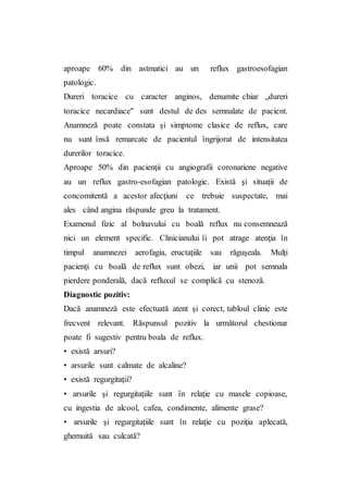 aproape 60% din astmatici au un reflux gastroesofagian
patologic.
Dureri toracice cu caracter anginos, denumite chiar „dureri
toracice necardiace" sunt destul de des semnalate de pacient.
Anamneză poate constata şi simptome clasice de reflux, care
nu sunt însă remarcate de pacientul îngrijorat de intensitatea
durerilor toracice.
Aproape 50% din pacienţii cu angiografii coronariene negative
au un reflux gastro-esofagian patologic. Există şi situaţii de
concomitentă a acestor afecţiuni ce trebuie suspectate, mai
ales când angina răspunde greu la tratament.
Examenul fizic al bolnavului cu boală reflux nu consemnează
nici un element specific. Clinicianului îi pot atrage atenţia în
timpul anamnezei aerofagia, eructaţiile sau răguşeala. Mulţi
pacienţi cu boală de reflux sunt obezi, iar unii pot semnala
pierdere ponderală, dacă refluxul se complică cu stenoză.
Diagnostic pozitiv:
Dacă anamneză este efectuată atent şi corect, tabloul clinic este
frecvent relevant. Răspunsul pozitiv la următorul chestionar
poate fi sugestiv pentru boala de reflux.
• există arsuri?
• arsurile sunt calmate de alcaline?
• există regurgitaţii?
• arsurile şi regurgitaţiile sunt în relaţie cu masele copioase,
cu ingestia de alcool, cafea, condimente, alimente grase?
• arsurile şi regurgitaţiile sunt în relaţie cu poziţia aplecată,
ghemuită sau culcată?
 