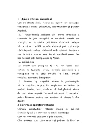 1. Chirugia refluxului necomplicat
Cele mai utilizate pentru refluxul necomplicat sunt intervenţiile
chirurgicale standard gastropexiile, fundoplicaturile şi protezele
Angelchik.
1.1. Fundoplicaturile realizează din marea tuberozitate a
stomacului în jurul esofagului un inel elastic complet sau
incomplet, ce va elimina posibilitatea sfincterului esofagian
inferior să se deschidă secundar distensiei gastrice şi menţin
subdiafragmatic esofagul abdominal (cele efectuate intratoracic
s-au dovedit a avea un mare risc de complicaţii grave). Cea
mai populară este fundoplicatura tip Nissen.
1.2. Gastropexiile
Mai utilizată este gastropexia tip HUI care fixează mica
curbură la ligamentul arcuat, executând concomitent şi o
cardioplastie ce va creşte presiunea în S.E.I., presiune
controlată manometric intraoperator.
1.3. Protezele tip Angelchik inserate în jurul esofagului
inferior reprezintă un procedeu simplu, uşor de realizat, cu
rezultate imediate bune, similar cu al fundoplicaturii Nissen,
dar care într-o proporţie însemnată este urmat de complicaţii
majore: dislocarea protezei sau eroziunea şi migrarea în tubul
digestiv.
2. Chirurgia complicaţiilor refluxului
Chirurgia complicaţiilor refluxului implică şi mai mult
adaptarea tipului de intervenţie la natura complicaţiei.
Cele mai deosebite probleme le pun stricturile.
Când stenozele sunt foarte strânse şi periculos de dilatat se
 