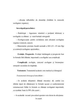 —absenţa tulburărilor de denutriţie (întâlnite în stenozele
esofagiene organice).
Investigaţii paraclinice:
—Radiologie : îngustarea simetrică a porţiunii inferioare a
esofagului cu dilatare şi stază baritată retrogradă
—Esofagoscopia: pentru excluderea unei afecţiuni esofagiene
organice (stenoză, cancer).
—Manometria: presiune bazală normală a SEI (15—25 mm Hg)
şi contracţii esofagiene aperistaltice.
Evoluţie. Prognostic. Evoluţie îndelungată şi prognostic bun
în formele fără dilataiie importantă a esofagului sau complicaţii.
Complicaţii: esofagita, cancerul esofagian şi bronnopne-
umopatii secundare de deglutiţie.
Tratament. Tratamentul acalaziei este medical şi chirurgical.
Tratamentulchirurgical este diferit :
—în acalazia idiopatică: dilataţii mecanice ale cardiei (cu
diferite tipuri de dilatatoare) în formele uşoare şi cardiomiotomie
extramucoasă Heller în formele cu dilataţie esofagiană importantă,
cu rezultate bune în 50% din cazuri ;
—în acalaziile secund: procedeul operator este dictat de afecţiunea
în cauză
 