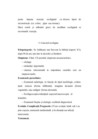 poate impune rezecţia esofagiană cu diverse tipuri de
reconstrucţie (cu colon, jejun sau stomac).
Dacă există şi tulburări grave de motilitate esofagiană se
recomandă rezecţia.
5. Cancerul esofagian
Etiopatogenie. Se întâlneşte mai frecvent la bărbaţi (raport: 4/1),
după 50 de ani, mai ales la alcoolici şi fumători.
Simptome. Clinic CE prezintă simptome necaracteristice:
—disfagie
—deiiutriţie importantă;
— durerea retrosternală in majoritatea cazurilor este un
simptom tardiv.
Examenele paraclinice:
—Examenul radiologie, în funcţie de tipul morfologic, eviden-
ţiază: stenoza (forma infiltrantă), imaginea lacunară (forma
vegetantă), nişa malignă (forma ulcerantă).
—Esofagoscopia evidenţiază aspectul macroscopic al
leziunilor.
—Examenul bioptic şi citologic confirmă diagnosticul.
Evoluţie. Complicaţii. Prognostic. CEare evoluţie letală sub 1 an
prin caşexie, metastază mediastinală şi la distanţă sau infecţii
intercurente.
Tratament.
 
