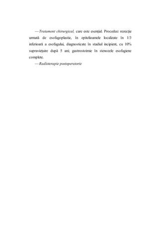 —Tratament chirurgical, care este esenţial. Procedee: rezecţie
urmată de esofagoplastie, în epitelioamele localizate în 1/3
inferioară a esofagului, diagnosticate în stadiul incipient, cu 10%
supravieţuire după 5 ani; gastrostoimie în stenozele esofagiene
complete.
—Radioterapie postoperatorie
 