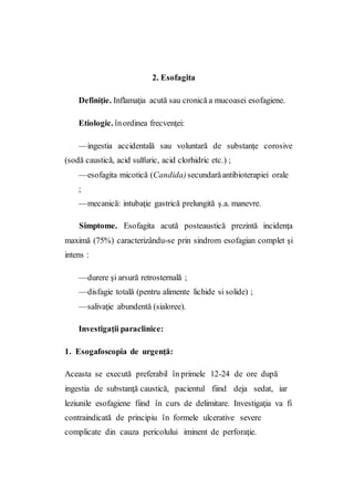 2. Esofagita
Definiţie. Inflamaţia acută sau cronică a mucoasei esofagiene.
Etiologic. înordinea frecvenţei:
—ingestia accidentală sau voluntară de substanţe corosive
(sodă caustică, acid sulfuric, acid clorhidric etc.) ;
—esofagita micotică (Candida) secundarăantibioterapiei orale
;
—mecanică: intubaţie gastrică prelungită ş.a. manevre.
Simptome. Esofagita acută posteaustică prezintă incidenţa
maximă (75%) caracterizându-se prin sindrom esofagian complet şi
intens :
—durere şi arsură retrosternală ;
—disfagie totală (pentru alimente lichide si solide) ;
—salivaţie abundentă (sialoree).
Investigaţii paraclinice:
1. Esogafoscopia de urgenţă:
Aceasta se execută preferabil în primele 12-24 de ore după
ingestia de substanţă caustică, pacientul fiind deja sedat, iar
leziunile esofagiene fiind în curs de delimitare. Investigaţia va fi
contraindicată de principiu în formele ulcerative severe
complicate din cauza pericolului iminent de perforaţie.
 