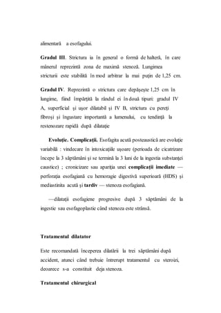 alimentară a esofagului.
Gradul III. Strictura ia în general o formă de halteră, în care
mânerul reprezintă zona de maximă stenoză. Lungimea
stricturii este stabilită în mod arbitrar la mai puţin de 1,25 cm.
Gradul IV. Reprezintă o strictura care depăşeşte 1,25 cm în
lungime, fiind împărţită la rândul ei în două tipuri: gradul IV
A, superficial şi uşor dilatabil şi IV B, strictura cu pereţi
fibroşi şi îngustare importantă a lumenului, cu tendinţă la
restenozare rapidă după dilataţie
Evoluţie. Complicaţii. Esofagita acută posteaustică are evoluţie
variabilă : vindecare în intoxicaţiile uşoare (perioada de cicatrizare
începe la 3 săptămâni şi se termină la 3 luni de la ingestia substanţei
caustice) ; cronicizare sau apariţia unei complicaţii imediate —
perforaţia esofagiană cu hemoragie digestivă superioară (HDS) şi
mediastinita acută şi tardiv — stenoza esofagiană.
—dilataţii esofagiene progresive după 3 săptămâni de la
ingestie sau esofagoplastie când stenoza este strânsă.
Tratamentul dilatator
Este recomandată începerea dilatării la trei săptămâni după
accident, atunci când trebuie întrerupt tratamentul cu steroizi,
deoarece s-a constituit deja stenoza.
Tratamentul chirurgical
 