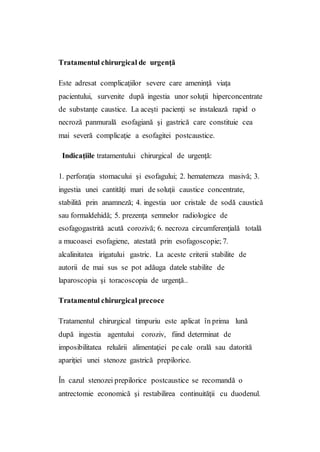 Tratamentul chirurgical de urgenţă
Este adresat complicaţiilor severe care ameninţă viaţa
pacientului, survenite după ingestia unor soluţii hiperconcentrate
de substanţe caustice. La aceşti pacienţi se instalează rapid o
necroză panmurală esofagiană şi gastrică care constituie cea
mai severă complicaţie a esofagitei postcaustice.
Indicaţiile tratamentului chirurgical de urgenţă:
1. perforaţia stomacului şi esofagului; 2. hematemeza masivă; 3.
ingestia unei cantităţi mari de soluţii caustice concentrate,
stabilită prin anamneză; 4. ingestia uor cristale de sodă caustică
sau formaldehidă; 5. prezenţa semnelor radiologice de
esofagogastrită acută corozivă; 6. necroza circumferenţială totală
a mucoasei esofagiene, atestată prin esofagoscopie; 7.
alcalinitatea irigatului gastric. La aceste criterii stabilite de
autorii de mai sus se pot adăuga datele stabilite de
laparoscopia şi toracoscopia de urgenţă..
Tratamentul chirurgical precoce
Tratamentul chirurgical timpuriu este aplicat în prima lună
după ingestia agentului coroziv, fiind determinat de
imposibilitatea reluării alimentaţiei pe cale orală sau datorită
apariţiei unei stenoze gastrică prepilorice.
În cazul stenozei prepilorice postcaustice se recomandă o
antrectomie economică şi restabilirea continuităţii cu duodenul.
 