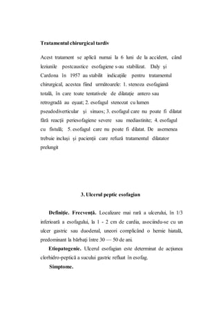 Tratamentul chirurgical tardiv
Acest tratament se aplică numai la 6 luni de la accident, când
leziunile postcaustice esofagiene s-au stabilizat. Daly şi
Cardona în 1957 au stabilit indicaţiile pentru tratamentul
chirurgical, acestea fiind următoarele: 1. stenoza esofagiană
totală, în care toate tentativele de dilataţie antero sau
retrogradă au eşuat; 2. esofagul stenozat cu lumen
pseudodiverticular şi sinuos; 3. esofagul care nu poate fi dilatat
fără reacţii periesofagiene severe sau mediastinite; 4. esofagul
cu fistulă; 5. esofagul care nu poate fi dilatat. De asemenea
trebuie incluşi şi pacienţii care refuză tratamentul dilatator
prelungit
3. Ulcerul peptic esofagian
Definiţie. Frecvenţă. Localizare mai rară a ulcerului, în 1/3
inferioară a esofagului, la 1 - 2 cm de cardia, asociindu-se cu un
ulcer gastric sau duodenal, uneori complicând o hernie hiatală,
predominant la bărbaţi între 30 — 50 de ani.
Etiopatogenie. Ulcerul esofagian este determinat de acţiunea
clorhidro-peptică a sucului gastric refluat în esofag.
Simptome.
 