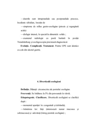 —durerile sunt intraprandiale sau postprandiale precoce,
localizate xifoidian, însoţite de
—simptome de reflux gastro-esofagian (pirozis şi regurgitatii
acide)
—disfagie intensă, în special la alimentele solide ;
—examenul radiologie cu pastă baritată în poziţie
Trendelenburg şi esofagoscopia precizează diagnosticul.
Evoluţie. Complicaţii. Tratament. Pentru UPE sunt identice
cu cele din ulcerul gastric.
4. Diverticulii esofagieni
Definiţie. Dilataţii circumscrise ale peretelui esofagian.
Frecvenţă. Se întâlnesc la 5% din persoanele în vârstă.
Etiopatogenie. Clasificare. Diverticulii esofagieni se clasifică
după :
—momentul apariţiei în: congenitali şi dobândiţi;
—întinderea lor: falşi (interesează numai mucoasa şi
submucoasa) şi adevăraţi (întreg peretele esofagian) ;
 