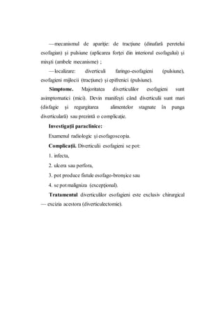 —mecanismul de apariţie: de tracţiune (dinafară peretelui
esofagian) şi pulsiune (aplicarea forţei din interiorul esofagului) şi
mixşti (ambele mecanisme) ;
—localizare: diverticuli faringo-esofagieni (pulsiune),
esofagieni mijlocii (tracţiune) şi epifrenici (pulsiune).
Simptome. Majoritatea diverticulilor esofagieni sunt
asimptornatici (mici). Devin manifeşti când diverticulii sunt mari
(disfagie şi regurgitarea alimentelor stagnate în punga
diverticulară) sau prezintă o complicaţie.
Investigaţii paraclinice:
Examenul radiologic şi esofagoscopia.
Complicaţii. Diverticulii esofagieni se pot:
1. infecta,
2. ulcera sau perfora,
3. pot produce fistule esofago-bronşice sau
4. se potmaligniza (excepţional).
Tratamentul diverticulilor esofagieni este exclusiv chirurgical
— excizia acestora (diverticulectomie).
 