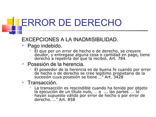 ERROR DE DERECHO
EXCEPCIONES A LA INADMISIBILIDAD.
 Pago indebido.
 El que por un error de hecho o de derecho, se creyere
deudor, y entregase alguna cosa o cantidad en pago, tiene
derecho a repetirla del que la recibió. Art. 784.
 Posesión de la herencia.
 El poseedor de la herencia es de buena fe cuando por error
de hecho o de derecho se cree legítimo propietario de la
sucesión cuya posesión se tiene …” Art. 3428
 Transacción.
 La transacción es rescindible cuando ha tenido por objeto
la ejecución de un título nulo, … o ... las partes … lo
hayan supuesto válido por error de hecho o por error de
derecho. …” Art. 858
 