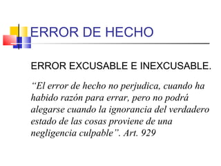 ERROR DE HECHO
ERROR EXCUSABLE E INEXCUSABLE.
“El error de hecho no perjudica, cuando ha
habido razón para errar, pero no podrá
alegarse cuando la ignorancia del verdadero
estado de las cosas proviene de una
negligencia culpable”. Art. 929
 