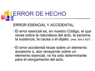 ERROR DE HECHO
ERROR ESENCIAL Y ACCIDENTAL.
El error esencial es, en nuestro Código, el que
recae sobre la naturaleza del acto, la persona,
la sustancia, la causa o el objeto. (Arts. 924 a 927)
El error accidental recae sobre un elemento
accesorio o, aún recayendo sobre un
elemento esencial, no ha sido determinante
para el otorgamiento del acto.
 