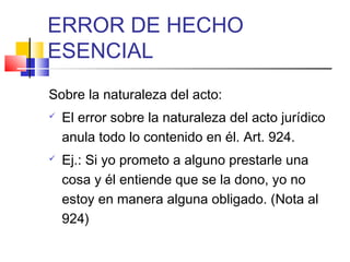 ERROR DE HECHO
ESENCIAL
Sobre la naturaleza del acto:
 El error sobre la naturaleza del acto jurídico
anula todo lo contenido en él. Art. 924.
 Ej.: Si yo prometo a alguno prestarle una
cosa y él entiende que se la dono, yo no
estoy en manera alguna obligado. (Nota al
924)
 