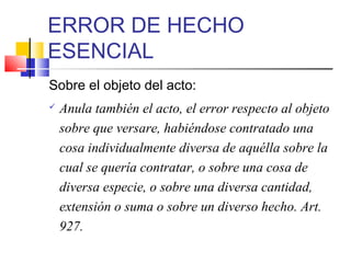 ERROR DE HECHO
ESENCIAL
Sobre el objeto del acto:
 Anula también el acto, el error respecto al objeto
sobre que versare, habiéndose contratado una
cosa individualmente diversa de aquélla sobre la
cual se quería contratar, o sobre una cosa de
diversa especie, o sobre una diversa cantidad,
extensión o suma o sobre un diverso hecho. Art.
927.
 