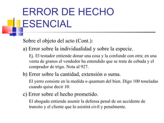 ERROR DE HECHO
ESENCIAL
Sobre el objeto del acto (Cont.):
a) Error sobre la individualidad y sobre la especie.
Ej. El testador entiende donar una cosa y la confunde con otra; en una
venta de granos el vendedor ha entendido que se trata de cebada y el
comprador de trigo. Nota al 927.
b) Error sobre la cantidad, extensión o suma.
El yerro consiste en la medida o quantum del bien. Digo 100 toneladas
cuando quise decir 10.
c) Error sobre el hecho prometido.
El abogado entiende asumir la defensa penal de un accidente de
transito y el cliente que lo asistirá civil y penalmente.
 