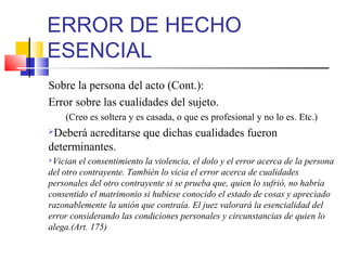 ERROR DE HECHO
ESENCIAL
Sobre la persona del acto (Cont.):
Error sobre las cualidades del sujeto.
(Creo es soltera y es casada, o que es profesional y no lo es. Etc.)
Deberá acreditarse que dichas cualidades fueron
determinantes.
Vician el consentimiento la violencia, el dolo y el error acerca de la persona
del otro contrayente. También lo vicia el error acerca de cualidades
personales del otro contrayente si se prueba que, quien lo sufrió, no habría
consentido el matrimonio si hubiese conocido el estado de cosas y apreciado
razonablemente la unión que contraía. El juez valorará la esencialidad del
error considerando las condiciones personales y circunstancias de quien lo
alega.(Art. 175)
 