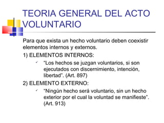 TEORIA GENERAL DEL ACTO
VOLUNTARIO
Para que exista un hecho voluntario deben coexistir
elementos internos y externos.
1) ELEMENTOS INTERNOS:
 “Los hechos se juzgan voluntarios, si son
ejecutados con discernimiento, intención,
libertad”. (Art. 897)
2) ELEMENTO EXTERNO:
 “Ningún hecho será voluntario, sin un hecho
exterior por el cual la voluntad se manifieste”.
(Art. 913)
 
