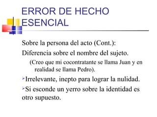ERROR DE HECHO
ESENCIAL
Sobre la persona del acto (Cont.):
Diferencia sobre el nombre del sujeto.
(Creo que mi cocontratante se llama Juan y en
realidad se llama Pedro).
Irrelevante, inepto para lograr la nulidad.
Si esconde un yerro sobre la identidad es
otro supuesto.
 