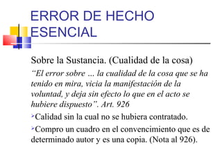 ERROR DE HECHO
ESENCIAL
Sobre la Sustancia. (Cualidad de la cosa)
“El error sobre … la cualidad de la cosa que se ha
tenido en mira, vicia la manifestación de la
voluntad, y deja sin efecto lo que en el acto se
hubiere dispuesto”. Art. 926
Calidad sin la cual no se hubiera contratado.
Compro un cuadro en el convencimiento que es de
determinado autor y es una copia. (Nota al 926).
 