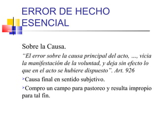 ERROR DE HECHO
ESENCIAL
Sobre la Causa.
“El error sobre la causa principal del acto, …, vicia
la manifestación de la voluntad, y deja sin efecto lo
que en el acto se hubiere dispuesto”. Art. 926
Causa final en sentido subjetivo.
Compro un campo para pastoreo y resulta impropio
para tal fin.
 