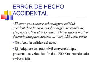 ERROR DE HECHO
ACCIDENTAL
“El error que versare sobre alguna calidad
accidental de la cosa, o sobre algún accesorio de
ella, no invalida el acto, aunque haya sido el motivo
determinante para hacerlo …” Art. 928 1era. parte.
No afecta la validez del acto.
Ej. Adquiero un automóvil convencido que
presenta una velocidad final de 200 Km, cuando solo
arriba a 180.
 