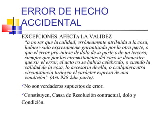 ERROR DE HECHO
ACCIDENTAL
EXCEPCIONES. AFECTA LA VALIDEZ
“a no ser que la calidad, erróneamente atribuida a la cosa,
hubiese sido expresamente garantizada por la otra parte, o
que el error proviniese de dolo de la parte o de un tercero,
siempre que por las circunstancias del caso se demuestre
que sin el error, el acto no se habría celebrado, o cuando la
calidad de la cosa, lo accesorio de ella, o cualquiera otra
circunstancia tuviesen el carácter expreso de una
condición” (Art. 928 2da. parte).
No son verdaderos supuestos de error.
Constituyen, Causa de Resolución contractual, dolo y
Condición.
 