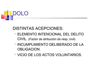 DOLO
DISTINTAS ACEPCIONES:
 ELEMENTO INTENCIONAL DEL DELITO
CIVIL. (Factor de atribución de resp. civil).
 INCUMPLIMIENTO DELIBERADO DE LA
OBLIGACION.
 VICIO DE LOS ACTOS VOLUNTARIOS.
 