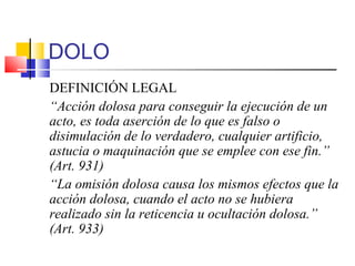 DOLO
DEFINICIÓN LEGAL
“Acción dolosa para conseguir la ejecución de un
acto, es toda aserción de lo que es falso o
disimulación de lo verdadero, cualquier artificio,
astucia o maquinación que se emplee con ese fin.”
(Art. 931)
“La omisión dolosa causa los mismos efectos que la
acción dolosa, cuando el acto no se hubiera
realizado sin la reticencia u ocultación dolosa.”
(Art. 933)
 