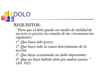 DOLO
REQUISITOS:
“Para que el dolo pueda ser medio de nulidad de
un acto es preciso la reunión de las circunstancias
siguientes:
1ª. Que haya sido grave;
2ª. Que haya sido la causa determinante de la
acción;
3ª. Que haya ocasionado un daño importante;
4ª. Que no haya habido dolo por ambas partes.”
(Art. 932)
 