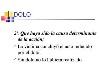 DOLO
2ª. Que haya sido la causa determinante
de la acción;
 La víctima concluyó el acto inducido
por el dolo.
 Sin dolo no lo hubiera realizado.
 