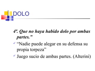 DOLO
4ª. Que no haya habido dolo por ambas
partes.”
 “Nadie puede alegar en su defensa su
propia torpeza”
 Juego sucio de ambas partes. (Alterini)
 