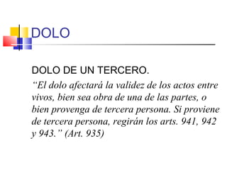 DOLO
DOLO DE UN TERCERO.
“El dolo afectará la validez de los actos entre
vivos, bien sea obra de una de las partes, o
bien provenga de tercera persona. Si proviene
de tercera persona, regirán los arts. 941, 942
y 943.” (Art. 935)
 
