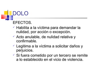 DOLO
EFECTOS.
 Habilita a la víctima para demandar la
nulidad, por acción o excepción.
 Acto anulable, de nulidad relativa y
confirmable.
 Legitima a la víctima a solicitar daños y
perjuicios.
 Si fuera cometido por un tercero se remite
a lo establecido en el vicio de violencia.
 