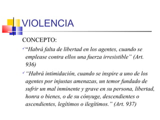 VIOLENCIA
CONCEPTO:
“Habrá falta de libertad en los agentes, cuando se
emplease contra ellos una fuerza irresistible” (Art.
936)
“Habrá intimidación, cuando se inspire a uno de los
agentes por injustas amenazas, un temor fundado de
sufrir un mal inminente y grave en su persona, libertad,
honra o bienes, o de su cónyuge, descendientes o
ascendientes, legítimos o ilegítimos.” (Art. 937)
 