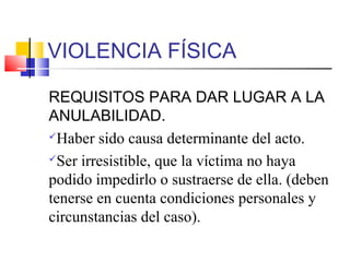 VIOLENCIA FÍSICA
REQUISITOS PARA DAR LUGAR A LA
ANULABILIDAD.
Haber sido causa determinante del acto.
Ser irresistible, que la víctima no haya
podido impedirlo o sustraerse de ella. (deben
tenerse en cuenta condiciones personales y
circunstancias del caso).
 